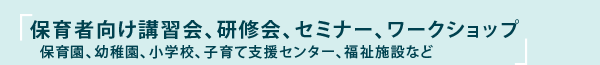 保育者向け講習会、研修会、セミナー、ワークショップ　〜保育園、幼稚園、小学校、子育て支援センター、福祉施設など〜