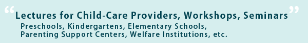 ~ Lectures for Child-Care Providers, Workshops, Seminars ~
Preschools, Kindergartens, Elementary Schools, Parenting Support Centers, Welfare Institutions, etc.